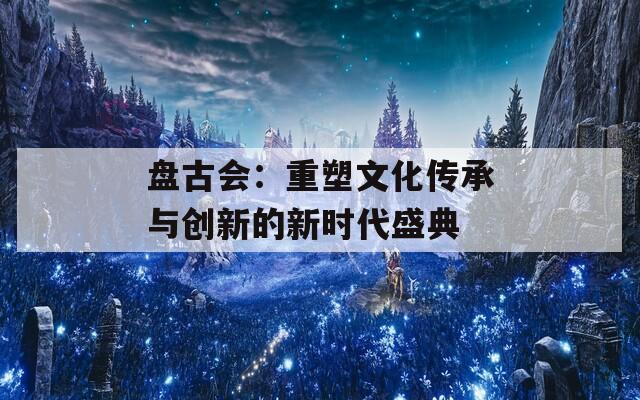 盘古会：重塑文化传承与创新的新时代盛典