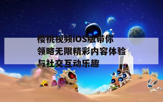 樱桃视频iOS版带你领略无限精彩内容体验与社交互动乐趣