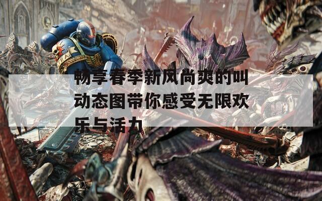 畅享春季新风尚爽的叫动态图带你感受无限欢乐与活力