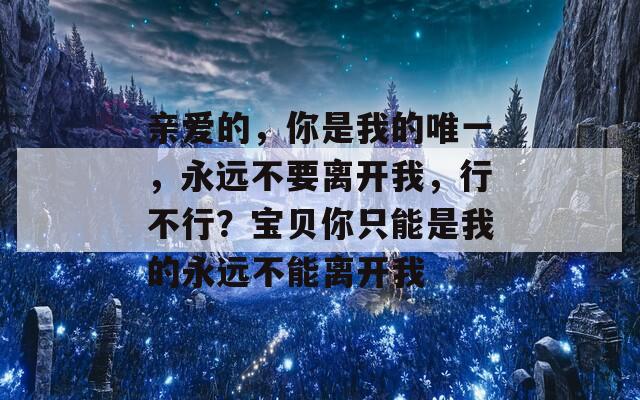 亲爱的，你是我的唯一，永远不要离开我，行不行？宝贝你只能是我的永远不能离开我