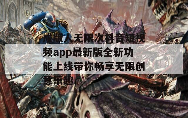 成版人无限次抖音短视频app最新版全新功能上线带你畅享无限创意乐趣