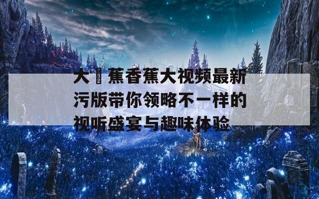 大臿蕉香蕉大视频最新污版带你领略不一样的视听盛宴与趣味体验