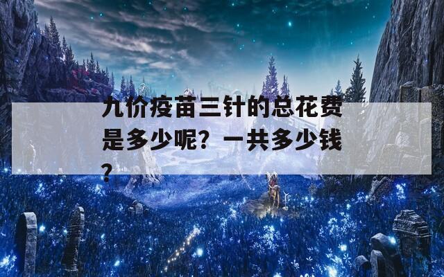 九价疫苗三针的总花费是多少呢？一共多少钱？