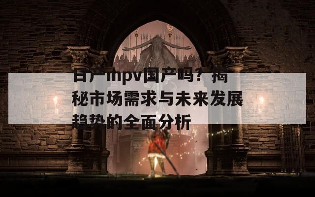 日产mpv国产吗？揭秘市场需求与未来发展趋势的全面分析