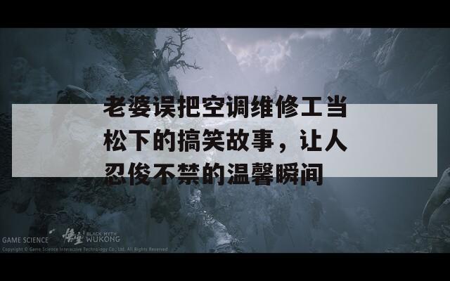 老婆误把空调维修工当松下的搞笑故事，让人忍俊不禁的温馨瞬间