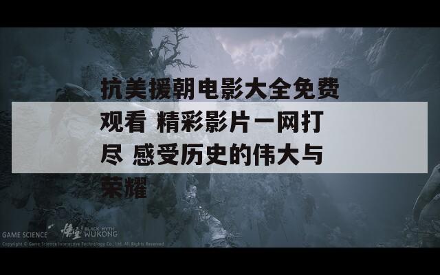 抗美援朝电影大全免费观看 精彩影片一网打尽 感受历史的伟大与荣耀