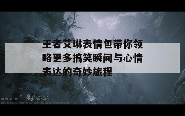 王者艾琳表情包带你领略更多搞笑瞬间与心情表达的奇妙旅程