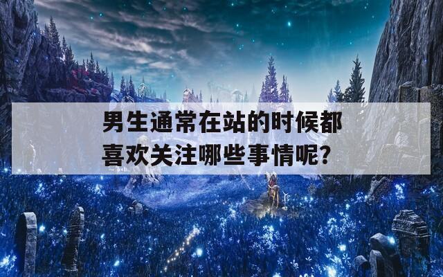 男生通常在站的时候都喜欢关注哪些事情呢？