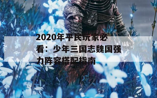 2020年平民玩家必看：少年三国志魏国强力阵容搭配指南