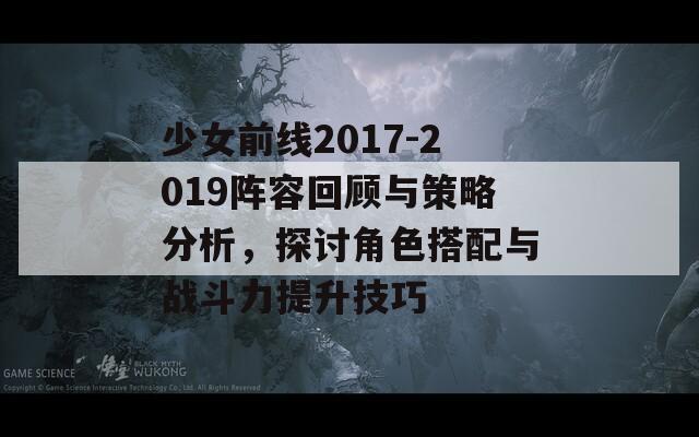 少女前线2017-2019阵容回顾与策略分析，探讨角色搭配与战斗力提升技巧