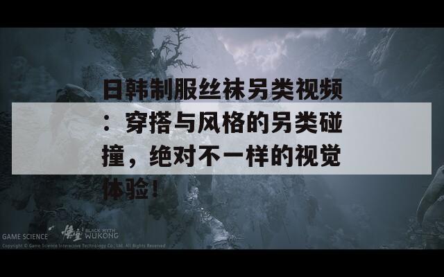 日韩制服丝袜另类视频：穿搭与风格的另类碰撞，绝对不一样的视觉体验！