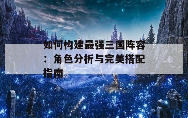 如何构建最强三国阵容：角色分析与完美搭配指南