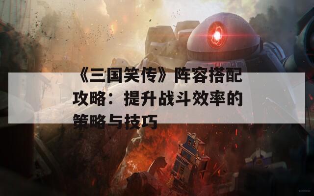 《三国笑传》阵容搭配攻略：提升战斗效率的策略与技巧