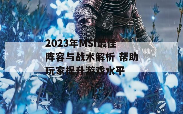 2023年MSI最佳阵容与战术解析 帮助玩家提升游戏水平