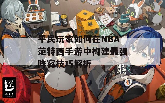 平民玩家如何在NBA范特西手游中构建最强阵容技巧解析