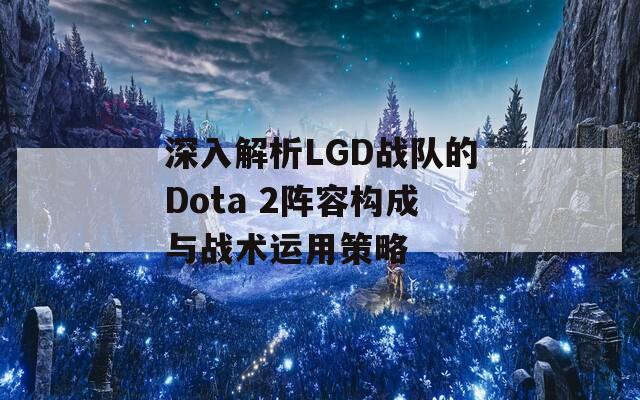 深入解析LGD战队的Dota 2阵容构成与战术运用策略