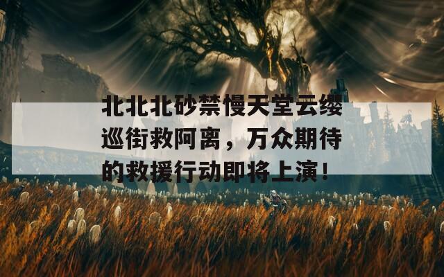 北北北砂禁慢天堂云缨巡街救阿离，万众期待的救援行动即将上演！