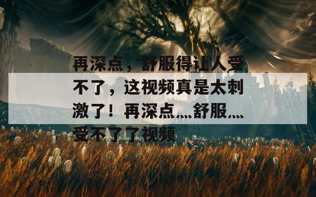 再深点，舒服得让人受不了，这视频真是太刺激了！再深点灬舒服灬受不了了视频