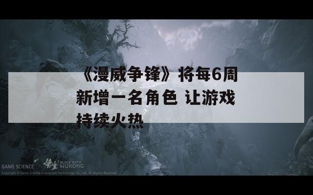 《漫威争锋》将每6周新增一名角色 让游戏持续火热