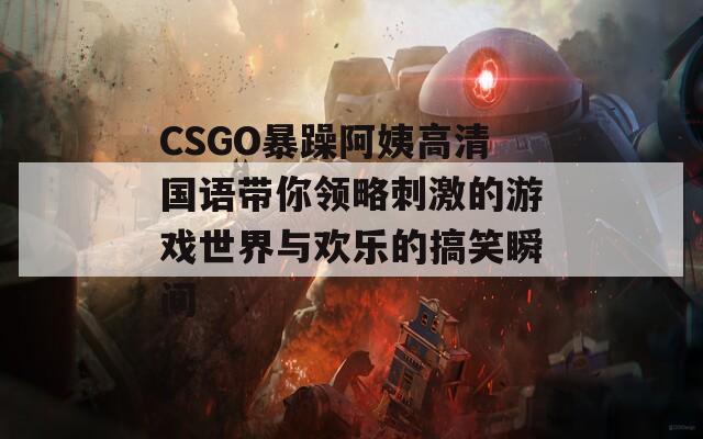 CSGO暴躁阿姨高清国语带你领略刺激的游戏世界与欢乐的搞笑瞬间