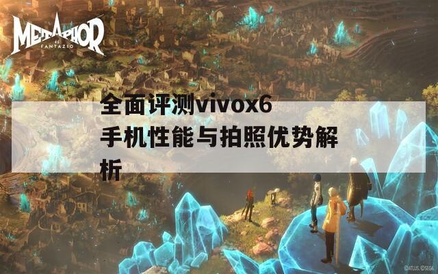 全面评测vivox6手机性能与拍照优势解析