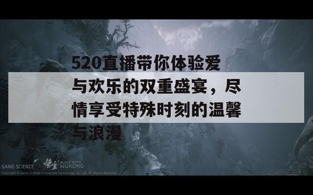 520直播带你体验爱与欢乐的双重盛宴，尽情享受特殊时刻的温馨与浪漫