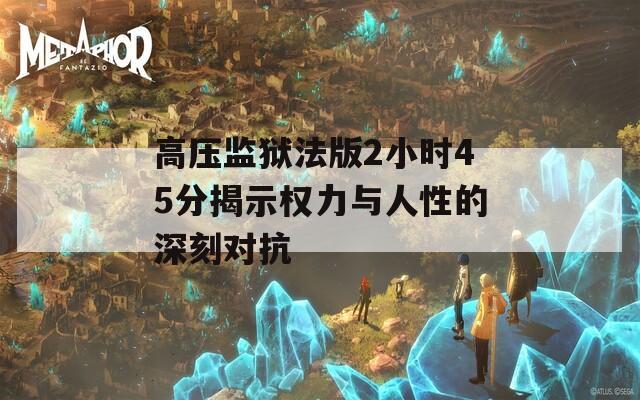 高压监狱法版2小时45分揭示权力与人性的深刻对抗