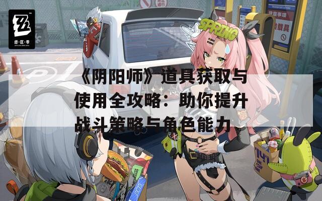 《阴阳师》道具获取与使用全攻略：助你提升战斗策略与角色能力