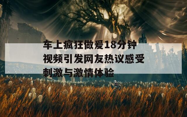 车上疯狂做爰18分钟视频引发网友热议感受刺激与激情体验