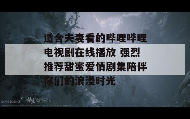 适合夫妻看的哔哩哔哩电视剧在线播放 强烈推荐甜蜜爱情剧集陪伴你们的浪漫时光