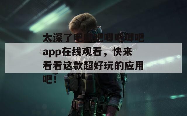 太深了吧唧吧唧吧唧吧app在线观看，快来看看这款超好玩的应用吧！