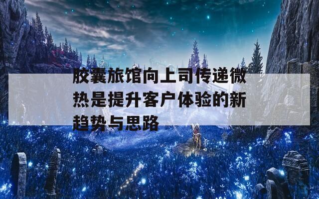 胶囊旅馆向上司传递微热是提升客户体验的新趋势与思路