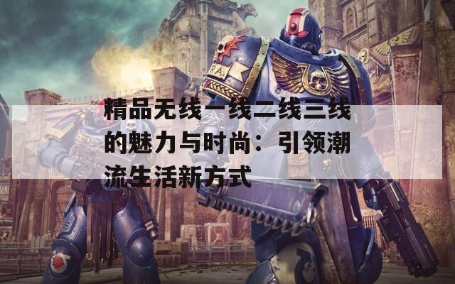 精品无线一线二线三线的魅力与时尚：引领潮流生活新方式