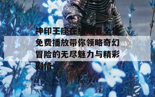 神印王座在线观看全集免费播放带你领略奇幻冒险的无尽魅力与精彩剧情