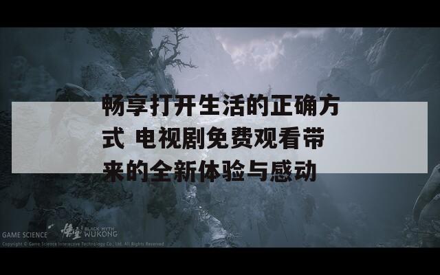 畅享打开生活的正确方式 电视剧免费观看带来的全新体验与感动