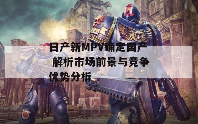 日产新MPV确定国产 解析市场前景与竞争优势分析