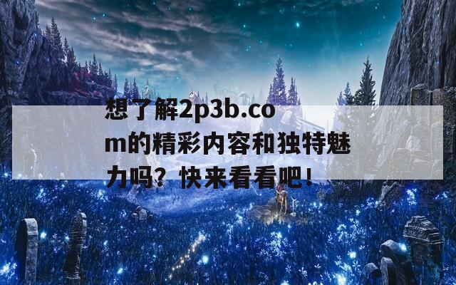 想了解2p3b.com的精彩内容和独特魅力吗？快来看看吧！