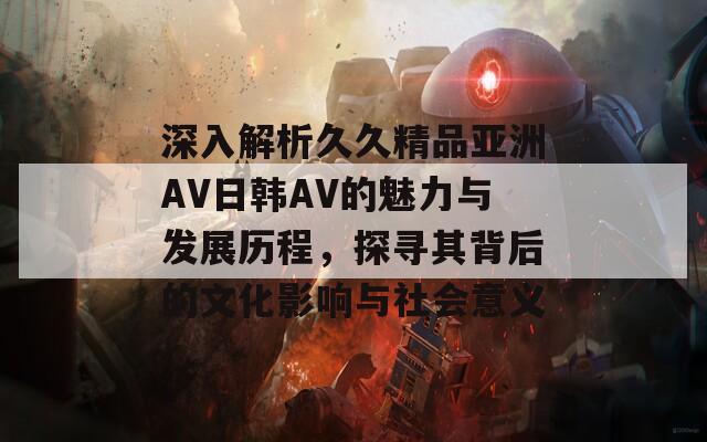 深入解析久久精品亚洲AV日韩AV的魅力与发展历程，探寻其背后的文化影响与社会意义