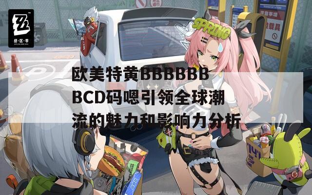 欧美特黄BBBBBBBCD码嗯引领全球潮流的魅力和影响力分析