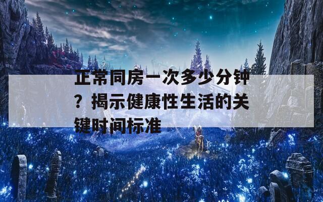 正常同房一次多少分钟？揭示健康性生活的关键时间标准