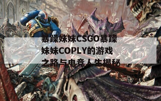 暴躁妹妹CSGO暴躁妹妹COPLY的游戏之路与电竞人生揭秘