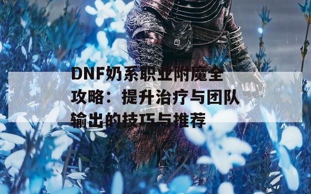 DNF奶系职业附魔全攻略：提升治疗与团队输出的技巧与推荐