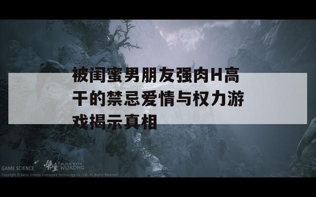 被闺蜜男朋友强肉H高干的禁忌爱情与权力游戏揭示真相