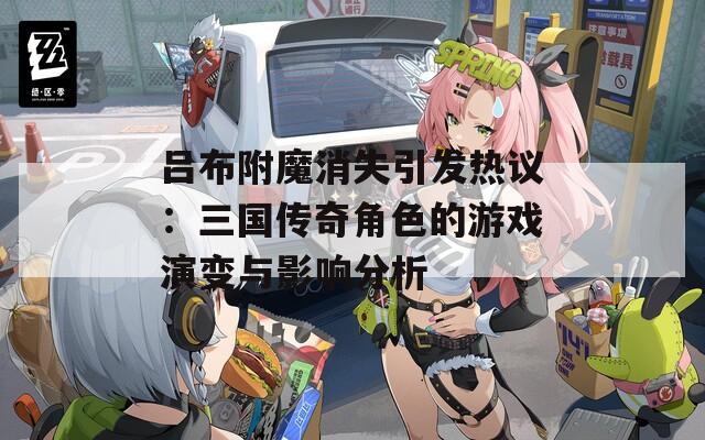 吕布附魔消失引发热议：三国传奇角色的游戏演变与影响分析