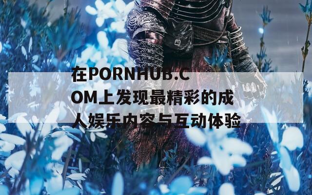 在PORNHUB.COM上发现最精彩的成人娱乐内容与互动体验