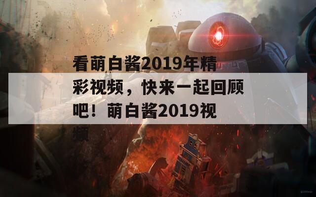 看萌白酱2019年精彩视频，快来一起回顾吧！萌白酱2019视频