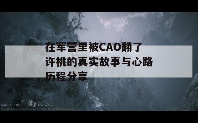 在军营里被CAO翻了许桃的真实故事与心路历程分享