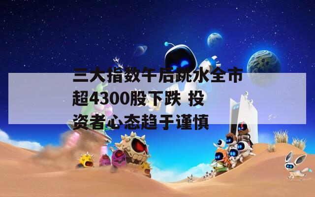 三大指数午后跳水全市超4300股下跌 投资者心态趋于谨慎