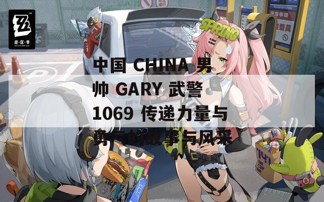 中国 CHINA 男帅 GARY 武警 1069 传递力量与勇气的故事与风采