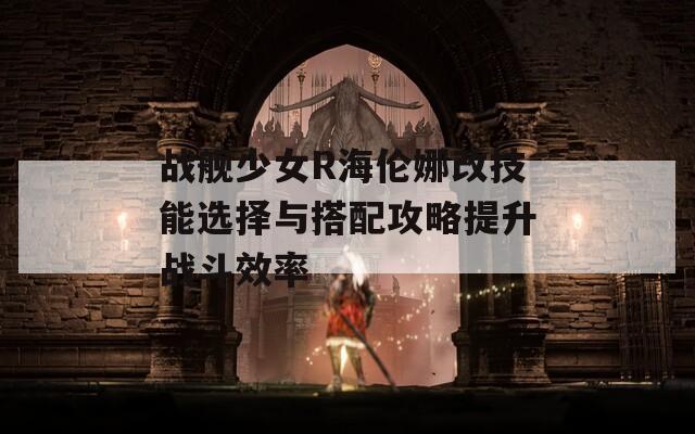 战舰少女R海伦娜改技能选择与搭配攻略提升战斗效率